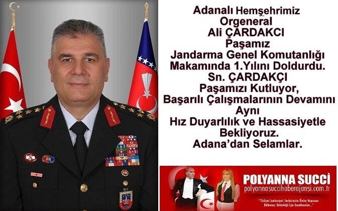 Adanalı Hemşehrimiz Orgeneral Ali ÇARDAKCI Paşamız Jandarma Genel Komutanlığı Makamında 1.Yılını Doldurdu. Sn. ÇARDAKÇI Paşamızı Kutluyor, Başarılı Çalışmalarının Devamını Aynı Hız Duyarlılık ve Hassasiyetle Bekliyoruz. Adana’dan Selamlar. www.polyannasuccihaberajansi.com.tr